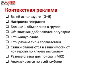 Контекстная реклама Вы её используете  ( G+ Я) Настроена география  Больше 1 объявления в группе Объявления добавляются регулярно Есть минус-слова Есть разные типы соответствия Ставки отличаются в зависимости от конверсии по ключевым словам Разные ставки для поиска и МКС Анализируется по всей глубине 