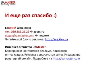 И еще раз спасибо :) Ев гений  Шевченко тел.  050 . 386 . 25 . 29   ←   звоните [email_address]   ←   пишите Читайте мой блог о рекламе:  http://ace.kiev.ua Интернет-агентство  Ua Master Баннерная и контекстная реклама, поисковая оптимизация. Реклама в социальных сетях. Управление репутацией онлайн. Подробнее на  http://uamaster.com   