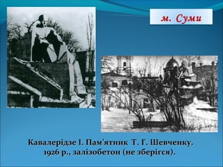м. Суми
Кавалерідзе І. Пам’ятник Т. Г. Шевченку.Кавалерідзе І. Пам’ятник Т. Г. Шевченку.
1926 р., залізобетон (не зберігся).1926 р., залізобетон (не зберігся).
 