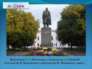 Пам'ятник Т. Г. Шевченку. Сквер на вул. Соборній.м'ятник Т. Г. Шевченку. Сквер на вул. Соборній.
Скульптор Я. Красножон, архітектор М. Махонько. 1958 р.Скульптор Я. Красножон, архітектор М. Махонько. 1958 р.
м. Суми
 