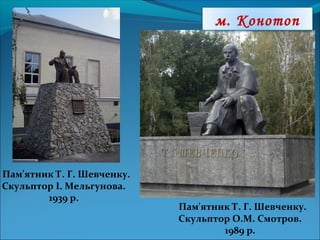 м. Конотоп
Пам'ятник Т. Г. Шевченку.
Скульптор О.М. Смотров.
1989 р.
Пам'ятник Т. Г. Шевченку.
Скульптор І. Мельгунова.
1939 р.
 
