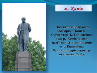 Пам'ятник ВеликомуПам'ятник Великому
Кобзарю в Каневі.Кобзарю в Каневі.
Скульптор К. Терещенко.Скульптор К. Терещенко.
1923 р. Копію цього1923 р. Копію цього
пам’ятника встановленопам’ятника встановлено
в с. Кириківкав с. Кириківка
Великописарівського р-Великописарівського р-
ну Сумської обл.ну Сумської обл.
м. Канів
 