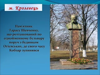 Пам'ятникПам'ятник
Тарасу Шевченку,Тарасу Шевченку,
що розташований пощо розташований по
однойменному бульваруоднойменному бульвару
поруч з будинкомпоруч з будинком
Огієвських, де свого часуОгієвських, де свого часу
Кобзар зупинявсяКобзар зупинявся
м. Кролевець
 