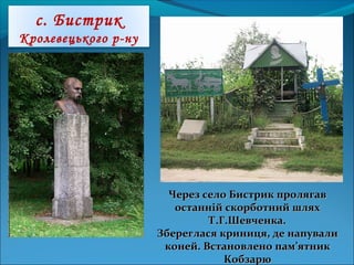 с. Бистрик
Кролевецького р-ну
Через село Бистрик пролягавЧерез село Бистрик пролягав
останній скорботний шляхостанній скорботний шлях
Т.Г.Шевченка.Т.Г.Шевченка.
Збереглася криниця, де напувалиЗбереглася криниця, де напували
коней. Встановлено пам’ятникконей. Встановлено пам’ятник
КобзарюКобзарю
 