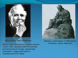 Проект памПроект пам’’ятника Т. Шевченкуятника Т. Шевченку
в Ромнах. 1918 р. (бронза)в Ромнах. 1918 р. (бронза)
Кавалерідзе Іван ПетровичКавалерідзе Іван Петрович
1887 р., хутір Ладанський Сумської губернії1887 р., хутір Ладанський Сумської губернії
-1978 р., Київ --1978 р., Київ - радянський скульптор,радянський скульптор,
режисер кіно й театру, драматург,режисер кіно й театру, драматург,
сценарист, Народний артистсценарист, Народний артист
Української РСР (1969)Української РСР (1969)
 