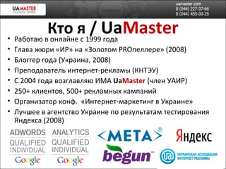 Кто я   /  Ua Master Работаю в онлайне с 1999 года Глава жюри «ИР» на «Золотом  PRO пеллере » (2008)   Блоггер года (Украина, 2008) Преподаватель интернет-рекламы (КНТЭУ) С 2004 года возглавляю ИМА  Ua Master  (член УАИР) 2 5 0+ клиентов, 500+ рекламных кампаний Организатор конф.  «Интернет-маркетинг в Украине» Лучшее в агентство Украине по результатам тестирования Яндекса (2008) 