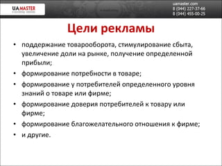 Цел и  рекламы поддержание товарооборота, стимулирование сбыта, увеличение доли на рынке, получение определенной прибыли; формирование потребности в товаре; формирование у потребителей определенного уровня знаний о товаре или фирме; формирование доверия потребителей к товару или фирме; формирование благожелательного отношения к фирме; и другие. 
