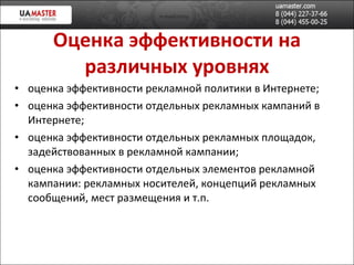 Оценка эффективности на различных уровнях оценка эффективности рекламной политики в Интернете; оценка эффективности отдельных рекламных кампаний в Интернете; оценка эффективности отдельных рекламных площадок, задействованных в рекламной кампании; оценка эффективности отдельных элементов рекламной кампании: рекламных носителей, концепций рекламных сообщений, мест размещения и т.п. 