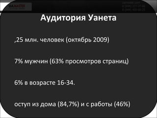 Аудитория Уанета 8,25 млн. человек (октябрь 2009) 57% мужчин (63% просмотров страниц) 66% в возрасте 16-34. Доступ из дома (84,7%) и с работ ы (46%) Киев (36,2%) и область (10%), Днепр (9,2%), Одесса (8%), Харьков(6%), Донецк (5,6%)… 66% работают (70% просмотров страниц) gfk / Gemius 