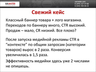 Свежий кейс Классный баннер товара + лого магазина. Переходов по баннеру много,  CTR  в ысокий. Продаж – мало,  CR  низкий. Все плохо? После запуска медийной реклам ы  CTR  в “контексте” по общим запросам (категории товаров) в ырос в 2 раза. Конверсия увеличилась в 1,5 раза. Эффективность медийки здесь уже 2 числами не опишешь. 