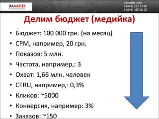 Делим бюджет (медийка) Бюджет: 100 000 грн. (на месяц) CPM , например, 20 грн. Показов: 5 млн. Частота, например,: 3 Охват: 1,66 млн. человек CTRU , например, :  0,3% Кликов:  ~500 0 Конверсия, например:  3% Заказов:  ~150 