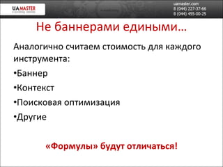 Не баннерами едиными… Аналогично считаем стоимость для каждого инструмента: Баннер Контекст  Поисковая оптимизация Другие «Формулы» будут отличаться! 