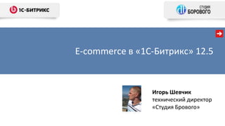 E-commerce в «1С-Битрикс» 12.5
Игорь Шевчик
технический директор
«Студия Брового»
 