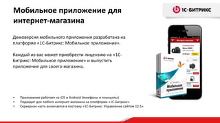Демоверсия мобильного приложения разработана на
платформе «1С-Битрикс: Мобильное приложение».
Каждый из вас может приобрести лицензию на «1С-
Битрикс: Мобильное приложение» и выпустить
приложение для своего магазина.
Мобильное приложение для
интернет-магазина
• Приложение работает на iOS и Android (телефоны и планшеты)
• Подходит для любого интернет-магазина на платформе «1С-Битрикс»
• Серверная часть включается в поставку «1С-Битрикс: Управление сайтом 12.5»
 