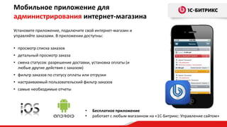 Мобильное приложение для
администрирования интернет-магазина
• Бесплатное приложение
• работает с любым магазином на «1С-Битрикс: Управление сайтом»
Установите приложение, подключите свой интернет-магазин и
управляйте заказами. В приложении доступны:
• просмотр списка заказов
• детальный просмотр заказа
• смена статусов: разрешение доставки, установка оплаты (и
любые другие действия с заказом)
• фильтр заказов по статусу оплаты или отгрузки
• настраиваемый пользовательский фильтр заказов
• самые необходимые отчеты
 