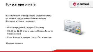 В зависимости от выбранного способа оплаты
вы можете предложить своим клиентам
бонусные условия. Например:
• Оплати кредиткой, получи 3% скидку
• С 7:00 до 12:00 оплата через «Яндекс.Деньги»
без комиссии
• Купи 5 товаров, получи оплату без комиссии
Бонусы при оплате
И другие варианты
 