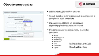 Оформление заказа
• Зависимость доставки от оплаты
• Новый дизайн, интегрированный в компонент, и
доступный всем клиентам
• Упрощение оформления заказа для
зарегистрированных пользователей
• Обновлены платежные системы и службы
доставки:
• Assist
• Яндекс Деньги
• WebMoney
• RoboKassa
• Qiwi
• ChronoPay
• LiqPay
Компонент sale.order.ajax
Новый шаблон visual
 