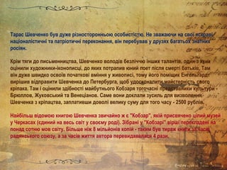Тарас Шевченко був дуже різносторонньою особистістю. Не зважаючи на свої яскраві
націоналістичні та патріотичні переконання, він перебував у друзях багатьох знатних
росіян.
Крім тяги до письменництва, Шевченко володів безліччю інших талантів, один з яких
оцінили художники-іконописці, до яких потрапив юний поет після смерті батьків. Там
він дуже швидко освоїв початкові вміння у живописі, тому його поміщик Енгельгардт
вирішив відправити Шевченка до Петербурга, щоб удосконалити майстерність свого
кріпака. Там і оцінили здібності майбутнього Кобзаря тогочасні представники культури -
Брюллов, Жуковський та Венеціанов. Саме вони доклали зусиль для визволення
Шевченка з кріпацтва, заплативши доволі велику суму для того часу - 2500 рублів.
Найбільш відомою книгою Шевченка звичайно ж є "Кобзар", якій присвячено цілий музей
у Черкасах (єдиний на весь світ у своєму роді). Зібрані у "Кобзарі" вірші перекладені на
понад сотню мов світу. Більше ніж 8 мільйонів копій - таким був тираж книги за часів
радянського союзу, а за часів життя автора перевидавалася 4 рази.
 
