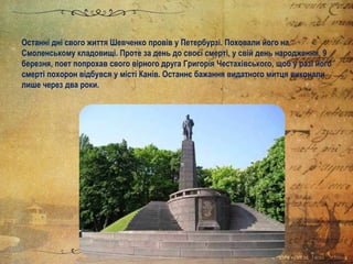 Останні дні свого життя Шевченко провів у Петербурзі. Поховали його на
Смоленському кладовищі. Проте за день до своєї смерті, у свій день народження, 9
березня, поет попрохав свого вірного друга Григорія Честахівського, щоб у разі його
смерті похорон відбувся у місті Канів. Останнє бажання видатного митця виконали
лише через два роки.
 