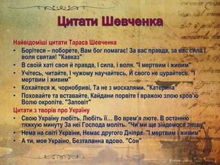 Найвідоміші цитати Тараса Шевченка
• Борітеся – поборете, Вам бог помагає! За вас правда, за вас сила І
воля святая! "Кавказ"
• В своїй хаті своя й правда, І сила, і воля. "І мертвим і живим"
• Учітесь, читайте, І чужому научайтесь, Й свого не цурайтесь. "І
мертвим і живим"
• Кохайтеся ж, чорнобриві, Та не з москалями. "Катерина"
• Поховайте та вставайте, Кайдани порвіте І вражою злою кров'ю
Волю окропіте. "Заповіт"
Цитати з творів про Україну
• Свою Україну любіть. Любіть її… Во врем’я люте. В останню
тяжкую минуту За неї Господа моліть. "Чи ми ще зійдемося знову"
• Нема на світі України, Немає другого Дніпра. "І мертвим і живим"
• А ти, моя Україно, Безталанна вдово. "Сон"
 