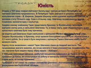 Згодом, у 1831 році генерал-лейтенант Енгельгардт преїхав до Санкт-Петербургу, де
навчання Шевченка продовжилось. В Петербурзі Тарас навчався в цехового майстра
мальовничих справ – В. Ширяєва. Завдяки Ширяєву юний художник відвідував Ермітаж, та
малював статуї Літнього саду. Саме в літньому саду, Шевченко познайомився з Іваном
Сошенком, малюючи одну з скульптур.
Завдяки новому знайомому Тарас представили Брюлову та Жуковському, які згодом
відіграли значну роль в звільненні Шевченка. Та, в першу чергу, саме обдарованність цього
кріпостного хлопчика була тому причиною.
Ця видатна для Шевченка подія (звільнення з кріпацтва) сталася коли йому було 24 роки.
Завдяки Жуковському та Брюлову, котрі провели благодійний аукціон, була зібрана сумма в
2,5 тисячі рублів. За ці гроші й було викуплено з кріпацтва Тараса Шевченка майбутнього
великого поета.
Одразу після визволення з неволі Тарас Шевченко пішов до Академії мистецтв. Там,
продовживши вивчати живопис, він почав вивчати й твори різноманітних письменників. Під
час навчання було видано першу збірку віршів – «Кобзар».
У 1844 році, закінчивши навчання, майбутній письменник повернувся до України. В Україні,
приїхавши до Києва, він влаштувався на роботу в тимчасову комісію з питань розгляду
старих актів, на посаду художника.
Приблизно в той самий час сталося знайомство Шевченка з Костомаровим, що вплинуло на
формування його політичних поглядів.
 