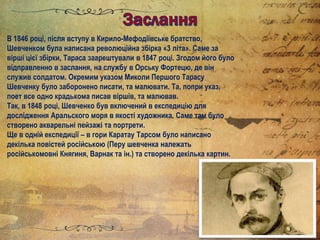 В 1846 році, після вступу в Кирило-Мефодіївське братство,
Шевченком була написана революційна збірка «3 літа». Саме за
вірші цієї збірки, Тараса заарештували в 1847 році. Згодом його було
відправленно в заслання, на службу в Орську Фортецю, де він
служив солдатом. Окремим указом Миколи Першого Тарасу
Шевченку було заборонено писати, та малювати. Та, попри указ,
поет все одно крадькома писав віршів, та малював.
Так, в 1848 році, Шевченко був включений в експедицію для
дослідження Аральского моря в якості художника. Саме там було
створено акварельні пейзажі та портрети.
Ще в одній експедиції – в гори Каратау Тарсом було написано
декілька повістей російською (Перу шевченка належать
російськомовні Княгиня, Варнак та ін.) та створено декілька картин.
 
