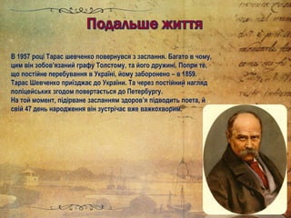 В 1957 році Тарас шевченко повернувся з заслання. Багато в чому,
цим він зобов’язаний графу Толстому, та його дружині. Попри те,
що постійне перебування в Україні, йому заборонено – в 1859.
Тарас Шевченко приїзджає до України. Та через постійний нагляд
поліцейських згодом повертається до Петербургу.
На той момент, підірване засланням здоров’я підводить поета, й
свій 47 день народження він зустрічає вже важкохворим.
 