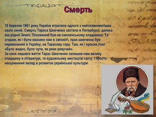 10 березня 1861 року Україна втратила одного з найталановитіших
своїх синів. Смерть Тараса Шевченка застала в Петербурзі, далеко
від рідної Землі. Похований був на смоленському кладовищі. Та
згодом, як і було вказано нам в заповіті, прах шевченка був
перевезений в Україну, на Тарасову гору. Там, як і просив поет
«Було видно, було чути, як реве ревучий».
За своє недовге життя Тарас Шевченко залишив нам велику
спадщину в літературі, та художньому мистецтві світу, і просто
неоціненний вклад в розвиток української культури.
 
