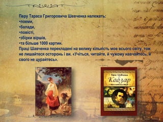 Перу Тараса Григоровича Шевченка належать:
•поеми,
•балади,
•повісті,
•збірки віршів,
•та більше 1000 картин.
Праці Шавченка перекладені на велику кількість мов всього світу, тож
не лишайтеся осторонь і ви. «Учіться, читайте, й чужому навчайтесь, й
свого не цурайтесь».
 