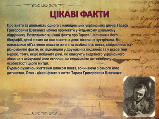 Про життя та діяльність одного з найвідоміших українських діячів Тараса
Григоровича Шевченка можна прочитати у будь-якому шкільному
підручнику. Розглянемо ж цікаві факти про Тараса Шевченка з його
біографії, деякі з яких ви вже знаєте, а деякі ніколи не зустрічали. Ми
намагалися об'єктивно описати життя та особистість поета, спираючись на
різноманітні факти, які віднайшли у друкованих виданнях та у всесвітній
мережі, тому, якщо побачите речі, які описують видатного українського
діяча не з найкращої його сторони, не сприймайте це, як образу
особистості цього митця.
Будемо рухатись життєвим шляхом поета, починаючи з самого його
дитинства. Отже - цікаві факти з життя Тараса Григоровича Шевченка:
 