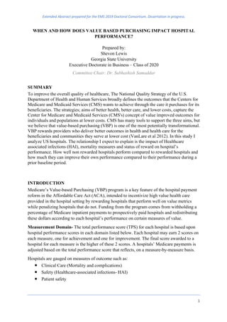 Extended Abstract prepared for the EMS 2019 Doctoral Consortium. Dissertation in progress.
1
WHEN AND HOW DOES VALUE BASED PURCHASING IMPACT HOSPITAL
PERFORMANCE?
Prepared by:
Shevon Lewis
Georgia State University
Executive Doctorate in Business – Class of 2020
Committee Chair: Dr. Subhashish Samaddar
SUMMARY
To improve the overall quality of healthcare, The National Quality Strategy of the U.S.
Department of Health and Human Services broadly defines the outcomes that the Centers for
Medicare and Medicaid Services (CMS) wants to achieve through the care it purchases for its
beneficiaries. The strategies; aims of better health, better care, and lower costs, capture the
Center for Medicare and Medicaid Services (CMS's) concept of value improved outcomes for
individuals and populations at lower costs. CMS has many tools to support the three aims, but
we believe that value-based purchasing (VBP) is one of the most potentially transformational.
VBP rewards providers who deliver better outcomes in health and health care for the
beneficiaries and communities they serve at lower cost (VanLare et al 2012). In this study I
analyze US hospitals. The relationship I expect to explain is the impact of Healthcare
associated infections (HAI), mortality measures and status of reward on hospital’s
performance. How well non rewarded hospitals perform compared to rewarded hospitals and
how much they can improve their own performance compared to their performance during a
prior baseline period.
INTRODUCTION
Medicare’s Value-based Purchasing (VBP) program is a key feature of the hospital payment
reform in the Affordable Care Act (ACA), intended to incentivize high value health care
provided in the hospital setting by rewarding hospitals that perform well on value metrics
while penalizing hospitals that do not. Funding from the program comes from withholding a
percentage of Medicare inpatient payments to prospectively paid hospitals and redistributing
these dollars according to each hospital’s performance on certain measures of value.
Measurement Domain- The total performance score (TPS) for each hospital is based upon
hospital performance scores in each domain listed below. Each hospital may earn 2 scores on
each measure, one for achievement and one for improvement. The final score awarded to a
hospital for each measure is the higher of these 2 scores. A hospitals’ Medicare payments is
adjusted based on the total performance score that reflects, on a measure-by-measure basis.
Hospitals are gauged on measures of outcome such as:
¡ Clinical Care (Mortality and complications)
¡ Safety (Healthcare-associated infections- HAI)
¡ Patient safety
 
