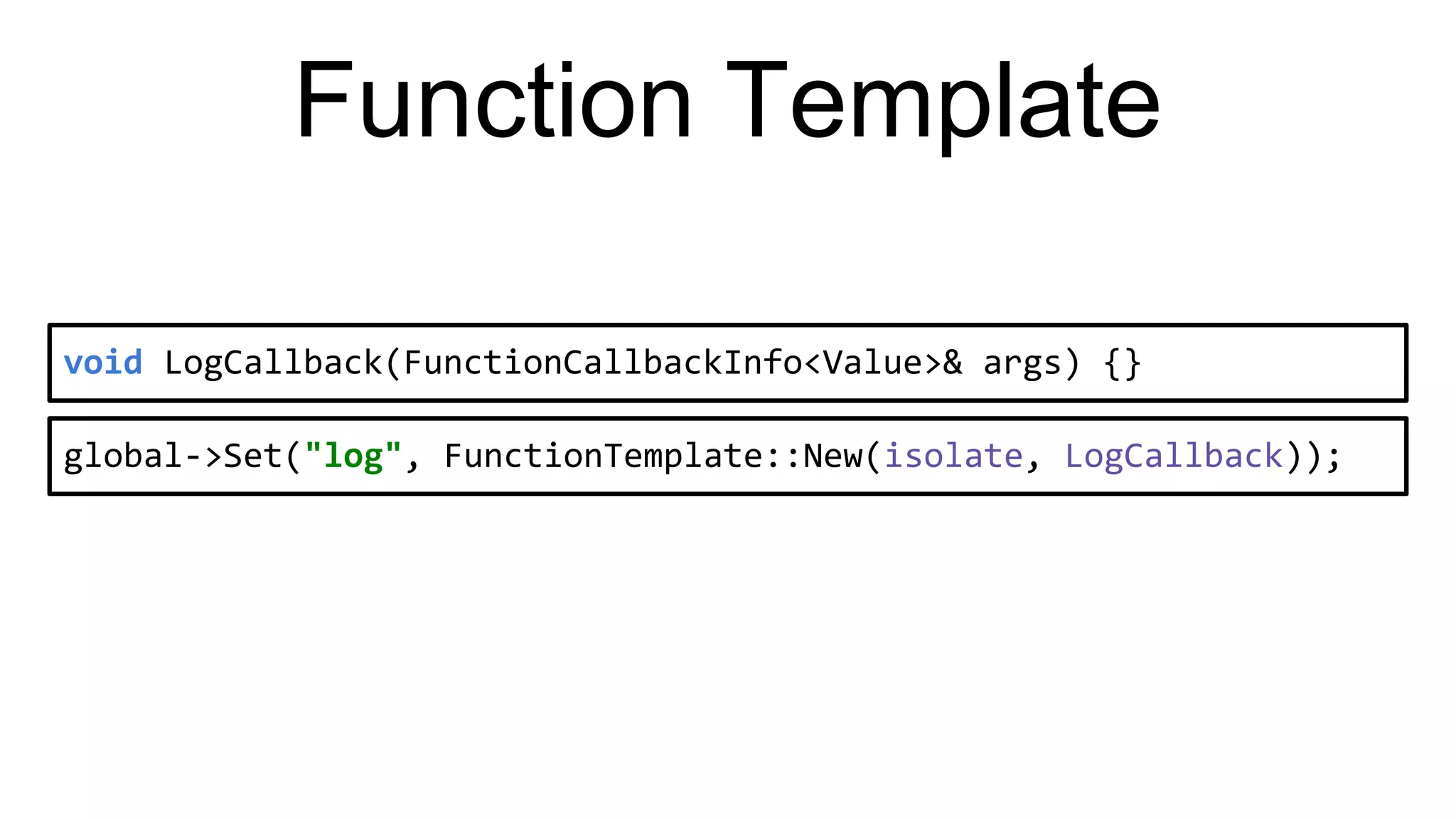 Function Template
void LogCallback(FunctionCallbackInfo<Value>& args) {}
global->Set("log", FunctionTemplate::New(isolate, LogCallback));
 