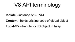 V8 API terminology
Isolate - instance of V8 VM
Context - holds pristine copy of global object
Local<?> - handle for JS object in heap
 