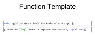 Function Template
void LogCallback(FunctionCallbackInfo<Value>& args) {}
global->Set("log", FunctionTemplate::New(isolate, LogCallback));
 