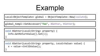 Example
global_templ->SetAccessor("foo", XGetter, XSetter);
void XGetter(Local<String> property) {
info.GetReturnValue().Set(x);
}
void XSetter(Local<String> property, Local<Value> value) {
x = value->Int32Value();
}
Local<ObjectTemplate> global = ObjectTemplate::New(isolate);
 