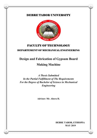 DEBRE TABOR UNIVERSITY
FACULTY OF TECHNOLOGY
DEPARTEMENT OF MECHANICAL ENGINEERING
Design and Fabrication of Gypsum Board
Making Machine
A Thesis Submitted
In the Partial Fulfillment of The Requirements
For the Degree of Bachelor of Science in Mechanical
Engineering
Advisor: Mr. Abera H.
DEBRE TABOR, ETHIOPIA
MAY 2019
 