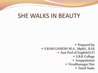SHE WALKS IN BEAUTY
 Prepared by
 S.RAM GANESH M.A., Mphil., B.Ed
 Asst Prof of English(S.F)
 S.B.K College
 Aruppukottai
 Virudhunagar Dist
 Tamil Nadu
 