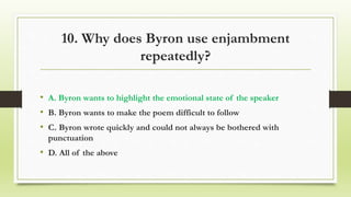 10. Why does Byron use enjambment
repeatedly?
• A. Byron wants to highlight the emotional state of the speaker
• B. Byron wants to make the poem difficult to follow
• C. Byron wrote quickly and could not always be bothered with
punctuation
• D. All of the above
 