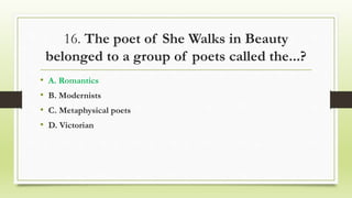 16. The poet of She Walks in Beauty
belonged to a group of poets called the...?
• A. Romantics
• B. Modernists
• C. Metaphysical poets
• D. Victorian
 
