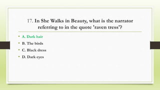 17. In She Walks in Beauty, what is the narrator
referring to in the quote 'raven tress'?
• A. Dark hair
• B. The birds
• C. Black dress
• D. Dark eyes
 