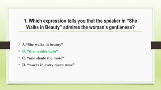 1. Which expression tells you that the speaker in “She
Walks in Beauty” admires the woman’s gentleness?
• A.“She walks in beauty”
• B. “that tender light”
• C. “one shade the more”
• D. “waves in every raven tress”
 