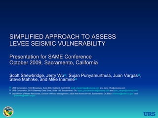 SIMPLIFIED APPROACH TO ASSESS  LEVEE SEISMIC VULNERABILITY  Presentation for SAME Conference October 2009, Sacramento, California Scott Shewbridge, Jerry Wu [1] , Sujan Punyamurthula, Juan Vargas [2] , Steve Mahnke, and Mike Inamine [3] [1]   URS Corporation, 1333 Broadway, Suite 800, Oakland, CA 94612,  [email_address]  and Jerry_Wu@urscorp.com [2]   URS Corporation, 2870 Gateway Oaks Drive, Suite 150, Sacramento, CA,  [email_address]  and  [email_address]   [3]   Department of Water Resources, Division of Flood Management, 2825 Watt Avenue #100, Sacramento, CA 95821  [email_address]   and    [email_address]   