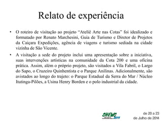 Relato de experiência
• O roteiro de visitação ao projeto “Ateliê Arte nas Cotas” foi idealizado e
formatado por Renato Marchesini, Guia de Turismo e Diretor de Projetos
da Caiçara Expedições, agência de viagens e turismo sediada na cidade
vizinha de São Vicente.
• A visitação a sede do projeto inclui uma apresentação sobre a iniciativa,
suas intervenções artísticas na comunidade da Cota 200 e uma oficina
prática. Assim, além o próprio projeto, são visitados a Vila Fabril, o Largo
do Sapo, o Cruzeiro Quinhentista e o Parque Anilinas. Adicionalmente, são
avistados ao longo do trajeto: o Parque Estadual da Serra do Mar / Núcleo
Itutinga-Pilões, a Usina Henry Borden e o polo industrial da cidade.
 