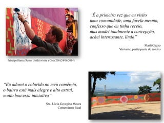“Eu adorei o colorido no meu comércio,
o bairro está mais alegre e alto astral,
muito boa essa iniciativa”
Sra. Lúcia Georgina Moura
Comerciante local
“É a primeira vez que eu visito
uma comunidade, uma favela mesmo,
confesso que eu tinha receio,
mas mudei totalmente a concepção,
achei interessante, lindo”
Marli Cuzzo
Visitante, participante do roteiro
Príncipe Harry (Reino Unido) visita a Cota 200 (24/06/2014)
 