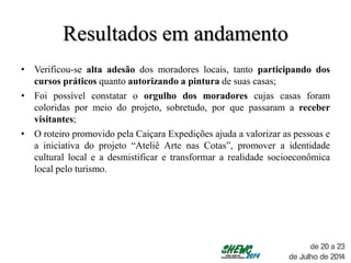 Resultados em andamento
• Verificou-se alta adesão dos moradores locais, tanto participando dos
cursos práticos quanto autorizando a pintura de suas casas;
• Foi possível constatar o orgulho dos moradores cujas casas foram
coloridas por meio do projeto, sobretudo, por que passaram a receber
visitantes;
• O roteiro promovido pela Caiçara Expedições ajuda a valorizar as pessoas e
a iniciativa do projeto “Ateliê Arte nas Cotas”, promover a identidade
cultural local e a desmistificar e transformar a realidade socioeconômica
local pelo turismo.
 