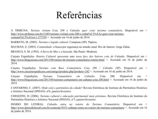 Referências
A TRIBUNA. Turistas visitam Cota 200 e Cubatão quer criar turismo comunitário. Disponível em <
http://www.atribuna.com.br/2.685/turistas-visitam-cota-200-e-cubat%C3%A3o-quer-criar-turismo-
comunit%C3%A1rio-1.277559 >. Acessado em 16 de junho de 2014.
BARRETO, M. (2002). Turismo e legado cultural. Campinas (SP): Papirus.
BAUMAN, Z. (2003). Comunidade: a busca por segurança no mundo atual. Rio de Janeiro: Jorge Zahar.
BRANCO, S. M. (1992). A Serra do Mar e a baixada. São Paulo: Moderna.
Caiçara Expedições. Roteiro Cultural apresenta uma nova face dos bairros cota de Cubatão. Disponível em <
http://www.blogcaicara.com/2013/04/roteiro-de-turismo-comunitario-roteiro.html >. Acessado em 16 de junho de
2014.
Caiçara Expedições. Turismo com Base Comunitária Cota 200 / Cubatão (SP). Disponível em <
http://www.caicaraexpedicoes.com/antigo/produto.php?produto=242 >. Acessado em 16 de junho de 2014.
Caiçara Expedições. Turismo Comunitário em Cubatão: Cota 200. Disponível em <
http://www.blogcaicara.com/2013/04/turismo-comunitario-em-cubatao-cota-200.html >. Acessado em 16 de junho de
2014.
CANTARINO, C. (2007). Onde está o patrimônio da cidade? Revista Eletrônica do Instituto do Patrimônio Histórico
e Artístico Nacional (IPHAN): nº6, janeiro/fevereiro.
CHIOZZINI, D. (2006). Turismo cultural e educação patrimonial mais próximos. Revista Eletrônica do Instituto do
Patrimônio Histórico e Artístico Nacional (IPHAN): nº3, janeiro/fevereiro.
DIÁRIO DO LITORAL. Cubatão entra no roteiro do Turismo Comunitário. Disponível em <
http://www.diariodolitoral.com.br/conteudo/9351-cubatao-entra-no-roteiro-do-turismo-comunitario >. Acessado em 16
de junho de 2014.
 