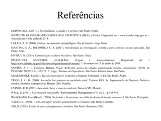 Referências
GRINOVER, L. (2007). A hospitalidade, a cidade e o turismo. São Paulo: Aleph.
INSTITUTO BRASILEIRO DE GEOGRAFIA E ESTATÍSTICA (IBGE). Cidades. Disponível em < www.cidades.ibge.gov.br >.
Acessado em 10 de junho de 2014.
LARAIA, R. B. (2008). Cultura: um conceito antropológico. Rio de Janeiro: Jorge Zahar.
MARTINS, G. A., THEÓPHILO, C. R. (2007). Metodologia da investigação científica para ciências sociais aplicadas. São
Paulo: Atlas.
PINTO, V. N. (2003). Comunicação e cultura brasileira. São Paulo: Ática.
PREFEITURA MUNICIPAL (CUBATÃO). Origem e desenvolvimento. Disponível em <
http://www.cubatao.sp.gov.br/historia/origem-desenvolvimento/ >. Acessado em 17 de junho de 2014.
SANTOS, A. F. L. Construir, Habitar, Viajar: Reflexões acerca da relação comunicação turismo comunitário. (2010). In:
PANOSSO NETTO, A., GAETA, C. (orgs). Turismo de Experiência. São Paulo: Editora Senac São Paulo.
SWARBROOKE, J. (2002). Turismo Sustentável: Conceitos e Impacto Ambiental. 3ª Ed. São Paulo: Aleph.
TRIGO, L. G. G. (2009). Ascensão dos prazeres na sociedade atual: Turismo GLS. In: Segmentação do Mercado Turístico:
estudos, produtos e perspectivas. Barueri (SP): Manole.
UVINHA, R. R. (2001). Juventude, lazer e esportes radicais. Barueri (SP): Manole.
WALL, G. (1997). Is ecotourism sustainable? Environmental Management: nº 4, vol.21, p.483-491.
World Wildlife Fund (Brasil). (2003). Sociedade e Ecoturismo: na trilha do desenvolvimento sustentável. São Paulo: Peirópolis.
YÁZIGI, E. (2001). A alma do lugar: turismo, planejamento e cotidiano. São Paulo: Contexto.
YIN, R. (2005). Estudo de caso: planejamento e métodos. São Paulo: Bookman, 2005.
 
