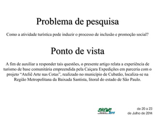 Problema de pesquisa
Como a atividade turística pode induzir o processo de inclusão e promoção social?
Ponto de vista
A fim de auxiliar a responder tais questões, o presente artigo relata a experiência de
turismo de base comunitária empreendida pela Caiçara Expedições em parceria com o
projeto “Ateliê Arte nas Cotas”, realizado no município de Cubatão, localiza-se na
Região Metropolitana da Baixada Santista, litoral do estado de São Paulo.
 