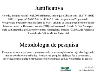Justificativa
Ao todo, a região possui 1.625.000 habitantes, sendo que Cubatão tem 125.178 (IBGE,
2013). O projeto "Ateliê Arte nas Cotas" é parte integrante do Programa de
Recuperação Socioambiental da Serra do Mar", oriundo de uma parceria entre o Bando
Interamericano de Desenvolvimento (BID) e o Governo do Estado de São Paulo por
meio da Companhia de Desenvolvimento Habitacional Urbano (CDHU), da Fundação
Florestal e da Polícia Militar Ambiental.
Metodologia de pesquisa
Essa pesquisa caracteriza-se como um estudo de caso exploratório, cuja abordagem de
análise dos dados é qualitativa. Realizou-se pesquisa bibliográfica e documental,
observação participante e entrevistas semiestruturadas com as voluntárias do projeto.
 