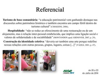 Referencial
Turismo de base comunitária: “a educação patrimonial vem ganhando destaque nas
discussões sobre patrimônio histórico e também encontra um campo fértil dentro do
turismo cultural” (CHIOZZINI, 2006).
Hospitalidade: “não se reduz ao oferecimento de uma restauração ou de um
alojamento, mas à relação inter-pessoal estabelecida, que implica uma ligação social e
valores de solidariedade e de sociabilidade” (MONTANDON apud. GRINOVER, 2007, p. 29).
Construção da identidade coletiva: “deveria ser também uma arte porque redefine
nossas relações com outras pessoas, grupos, lugares, coisas [...]” (YÁZIGI, 2001, p. 47).
 